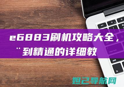 e6883刷机攻略大全，从入门到精通的详细教程 (e6883刷安卓12)