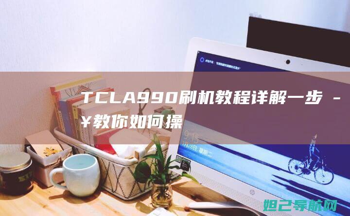 TCLA990刷机教程详解：一步步教你如何操作 (tcla998手机)