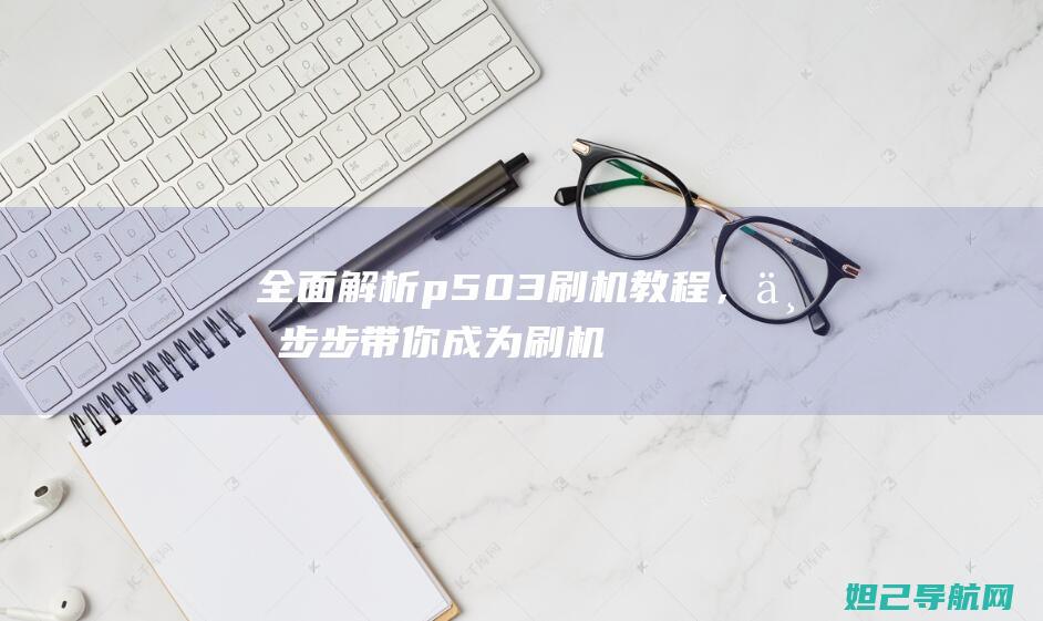 全面解析p503刷机教程，一步步带你成为刷机达人 (全面解析pvc塑胶地板特点)