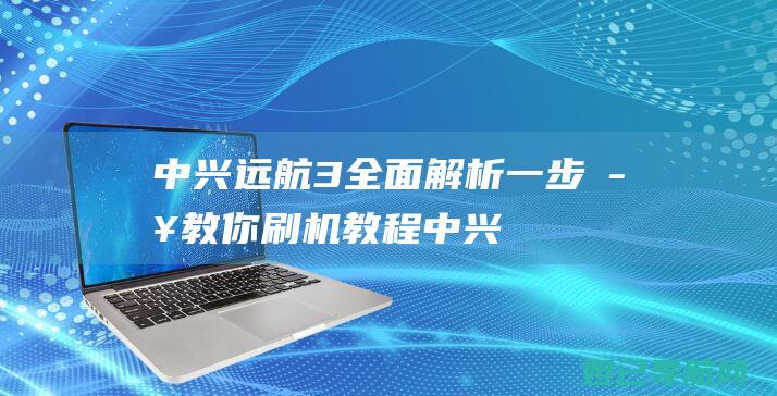 中兴远航3全面解析：一步步教你刷机教程 (中兴远航全面屏)