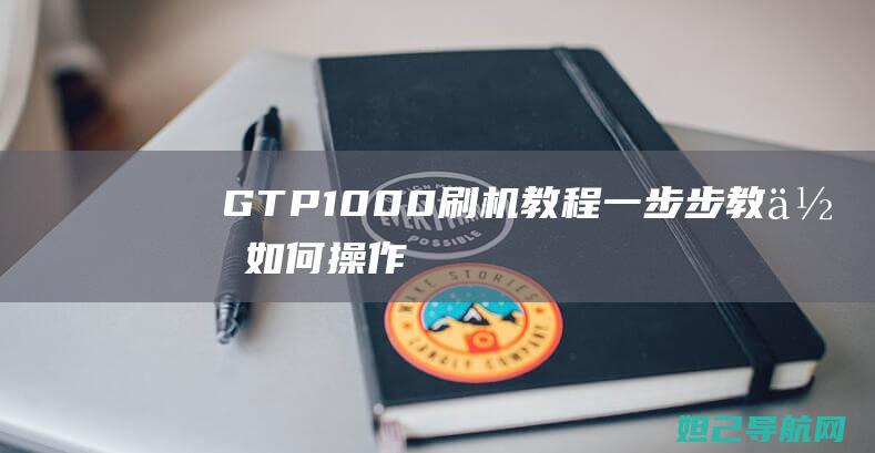 GTP1000刷机教程：一步步教你如何操作 (gtp1000平板电脑参数)