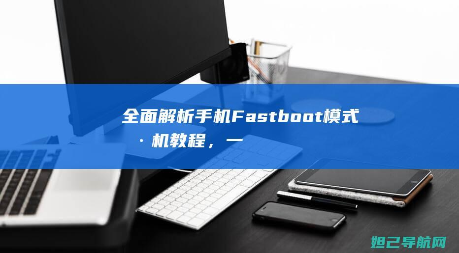 全面解析手机Fastboot模式刷机教程，一步步带你成为刷机达人 (全面解析手机app)