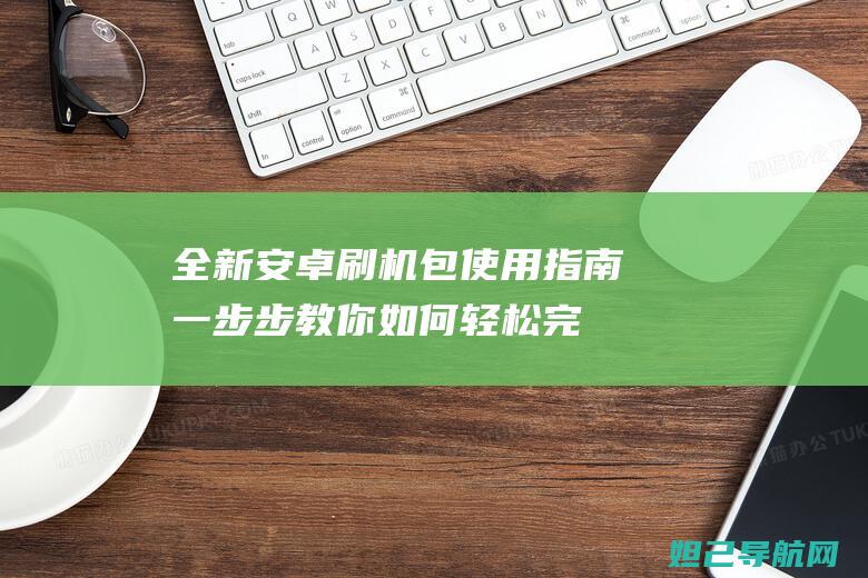 全新安卓刷机包使用指南：一步步教你如何轻松完成刷机操作 (全新安卓刷机教程)