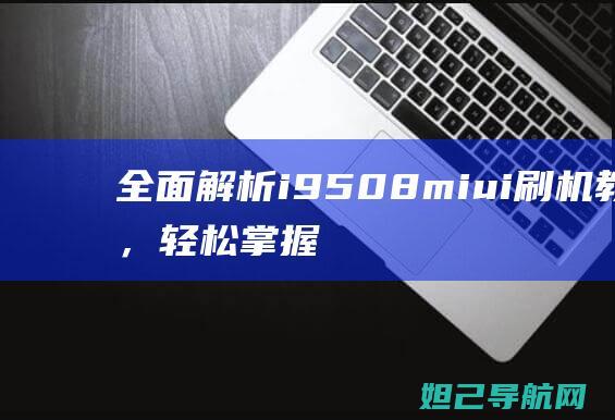 全面解析i9508miui刷机教程，轻松掌握刷机技巧与注意事项 (全面解析俄乌武器对比)