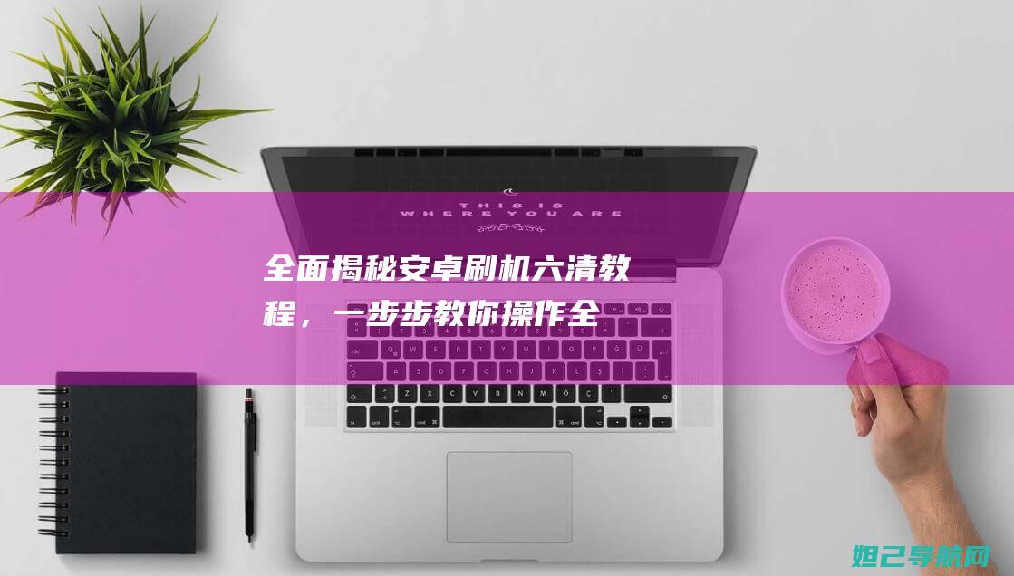 全面揭秘安卓刷机六清教程，一步步教你操作 (全面揭秘安卓版下载)