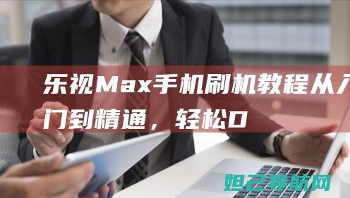 乐视Max手机刷机教程：从入门到精通，轻松DIY你的智能手机 (乐视max手机)