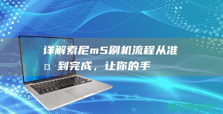 详解索尼m5刷机流程：从准备到完成，让你的手机焕然一新 (详解索尼创意外观图片)