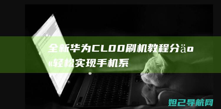 全新华为CL00刷机教程分享：轻松实现手机系统升级与降级 (全新华为畅享60)