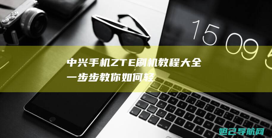 中兴手机ZTE刷机教程大全：一步步教你如何轻松完成系统升级 (中兴手机zte7543n)