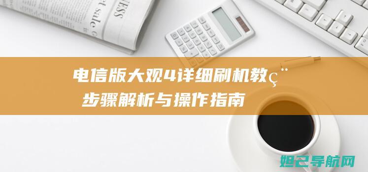 电信版大观4详细刷机教程：步骤解析与操作指南 (大观楼电信营业厅电话)