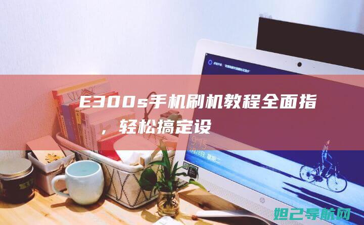 E300s手机刷机教程：全面指南，轻松搞定设备升级