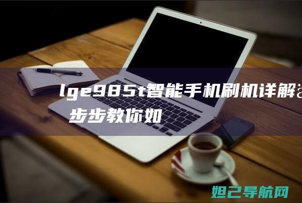 lge985t智能手机刷机详解：一步步教你如何操作 (lge985t手机刷系统)