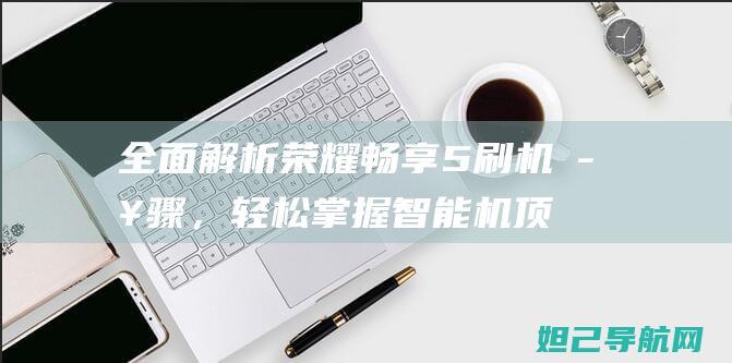 全面解析荣耀畅享5刷机步骤，轻松掌握智能机顶刷机教程 (讲解一下荣耀)