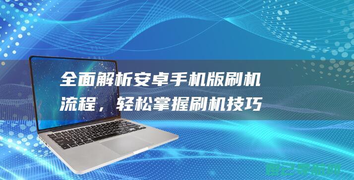 全面解析安卓手机版刷机流程，轻松掌握刷机技巧 (全面解析安卓app)