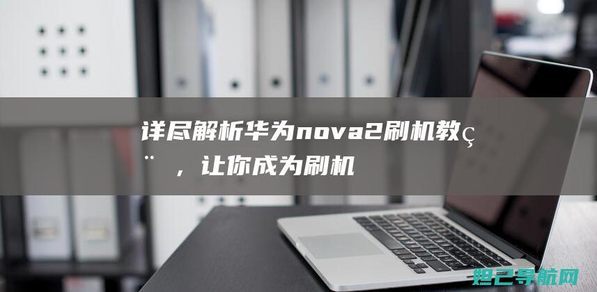 详尽解析华为nova2刷机教程，让你成为刷机达人 (讲解华为)