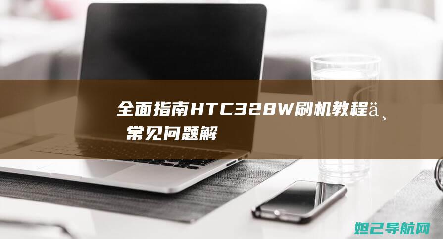 全面指南：HTC 328W刷机教程与常见问题解决方案 (全部指南)