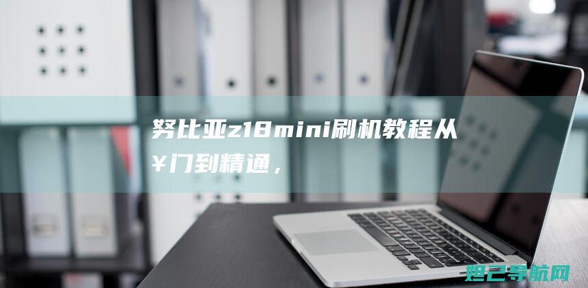 努比亚z18mini刷机教程：从入门到精通，轻松搞定手机系统升级 (努比亚z18mini参数配置)