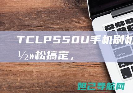 TCLP550U手机刷机教程分享：轻松搞定，让你的手机焕然一新 (TCLP55是多少钱)