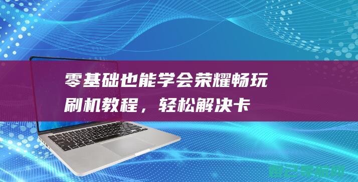 零基础也能学会！荣耀畅玩刷机教程，轻松解决卡顿问题 (零基础也能学会鸡病解剖与诊断)