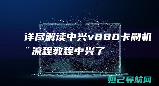 详尽解读中兴v880卡刷机全流程教程 (中兴了解)