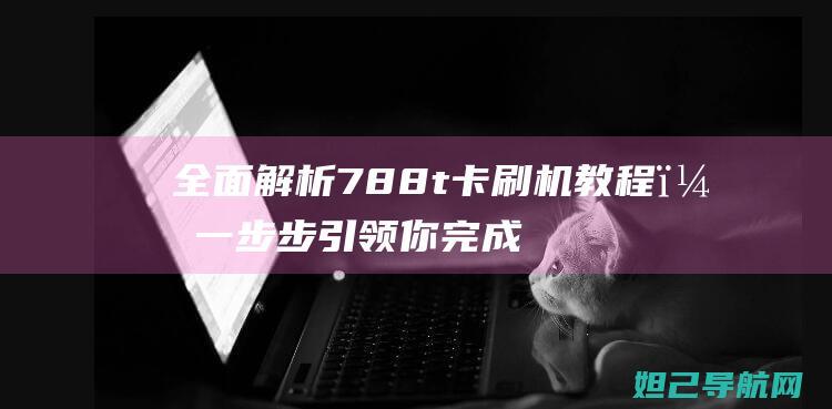 全面解析788t卡刷机教程，一步步引领你完成操作 (全面解析李可破格救心汤)