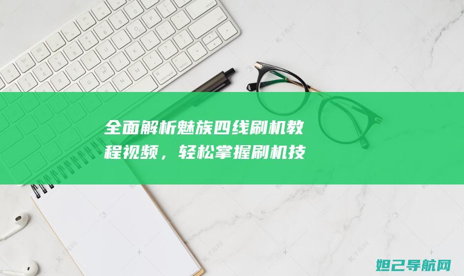 全面解析魅族四线刷机教程视频，轻松掌握刷机技巧 (全面解析魅族系统)