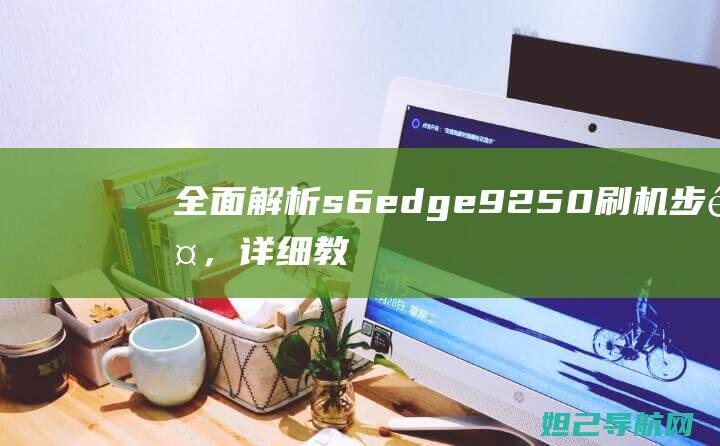 全面解析s6edge9250刷机步骤，详细教程带你成为刷机达人 (全面解析少女时代关系)