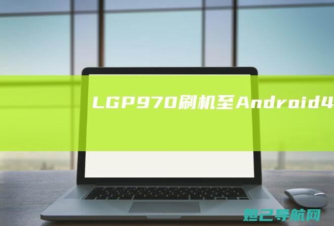 LG P970刷机至Android 4.0系统全攻略：轻松上手，不再求人 (lg p970手机)