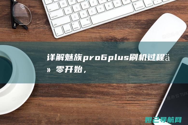 详解魅族pro 6 plus刷机过程：从零开始，轻松掌握技巧与注意事项 (pr07魅族)