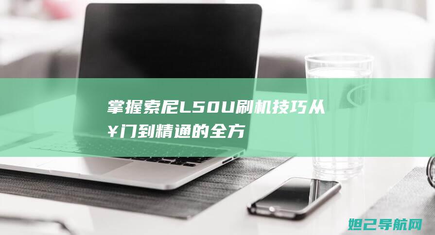 掌握索尼L50U刷机技巧：从入门到精通的全方位指南 (索尼l5手机)