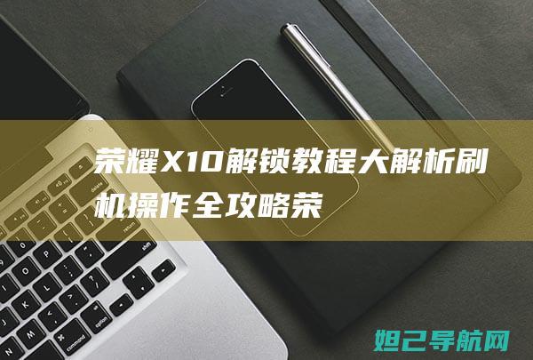 荣耀X10解锁教程大解析：刷机操作全攻略 (荣耀x10解锁教程)