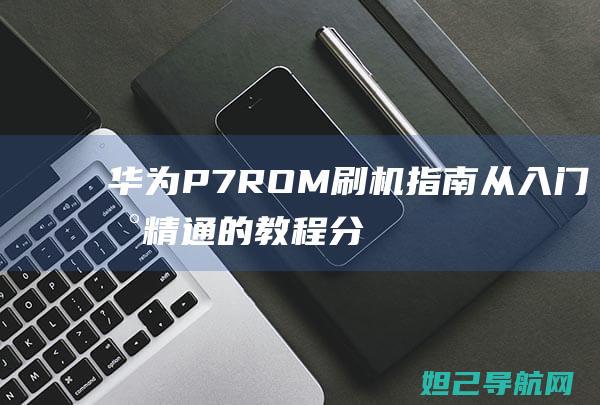 华为P7ROM刷机指南：从入门到精通的教程分享 (华为p7rom包)