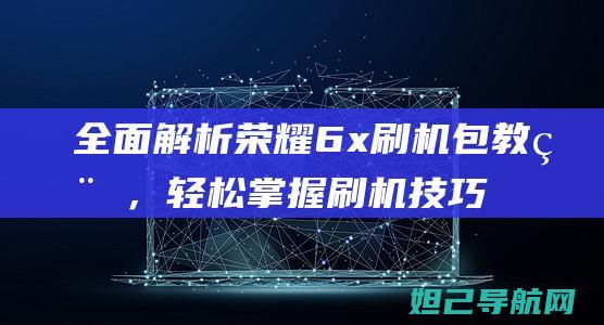 全面解析荣耀6x刷机包教程，轻松掌握刷机技巧 (荣耀了解)