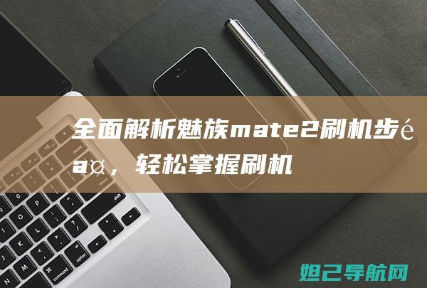 全面解析魅族mate2刷机步骤，轻松掌握刷机技巧 (全面解析魅族手机)