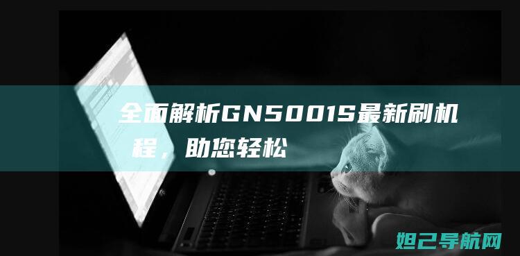 全面解析GN5001S最新刷机教程，助您轻松搞定系统更新 (全面解析哥斯拉)