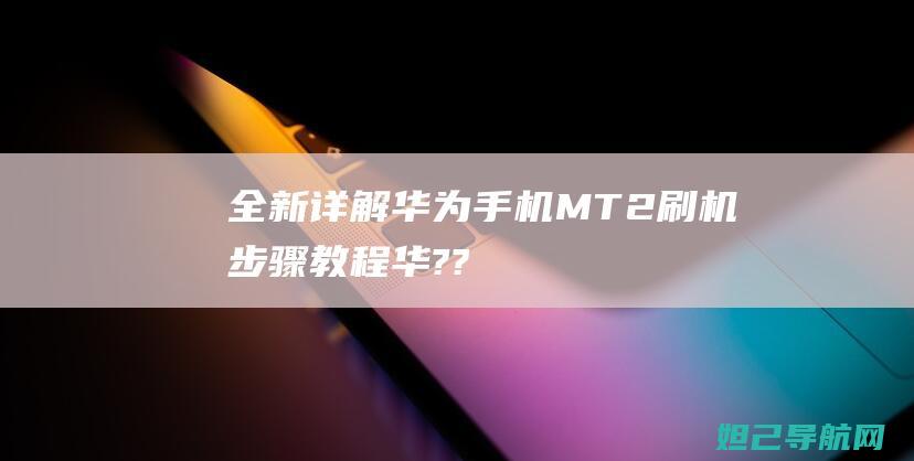 全新详解：华为手机MT2刷机步骤教程 (华???)