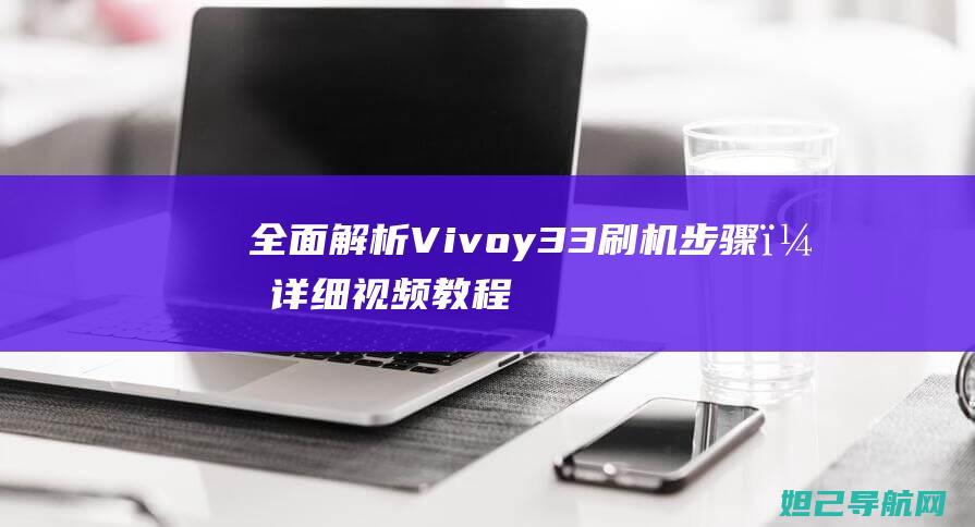 全面解析Vivoy33刷机步骤，详细视频教程助你轻松上手 (全面解析vip)