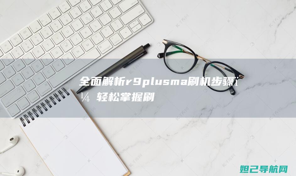 全面解析r9plusm a刷机步骤，轻松掌握刷机技巧 (全面解析让子弹飞)