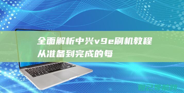 全面解析中兴v9e刷机教程：从准备到完成的每个细节 (中兴了解)