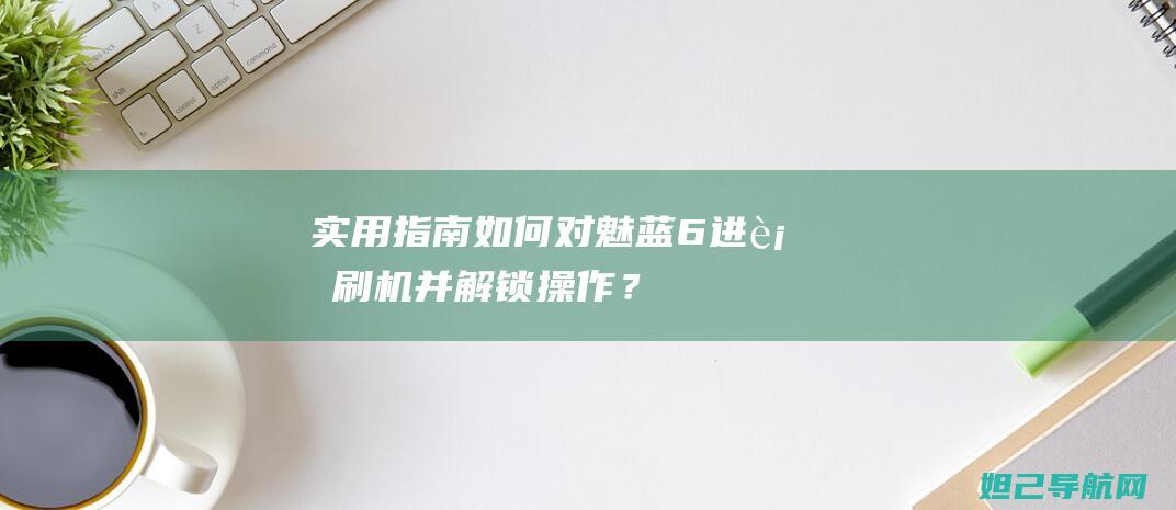 实用指南：如何对魅蓝6进行刷机并解锁操作？ (如何运用指南)