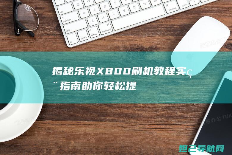 揭秘乐视X800刷机教程：实用指南助你轻松提升手机性能 (揭秘乐视造假的是谁呀)