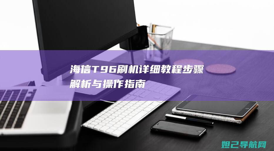 海信T96刷机详细教程：步骤解析与操作指南 (海信ip906h76t2刷机强刷)