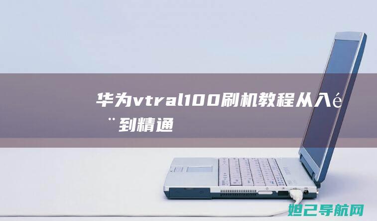 华为vtr_al100刷机教程：从入门到精通，轻松搞定设备升级 (华为vtr-al00什么型号)