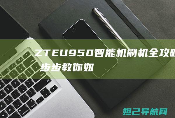 ZTE U950智能机刷机全攻略：一步步教你如何轻松搞定