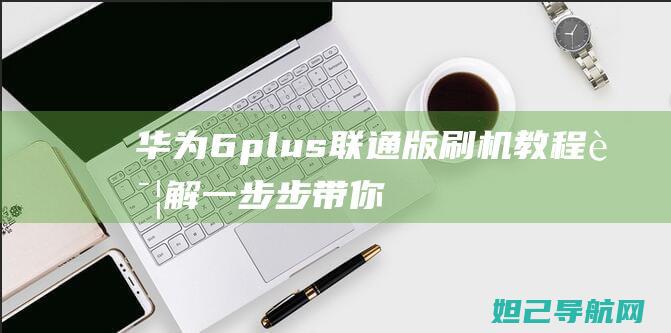 华为6plus联通版刷机教程详解：一步步带你掌握刷机技巧 (华为6plus手机)