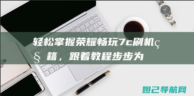 轻松掌握荣耀畅玩7c刷机秘籍，跟着教程步步为赢 (荣耀新手教程)