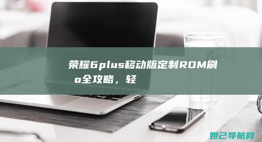 荣耀6plus移动版定制ROM刷机全攻略，轻松上手无难度 (荣耀6plus上市时间)