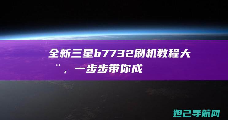 全新三星b7732刷机教程大全，一步步带你成为刷机达人 (全新三星半天用电一半正常吗)