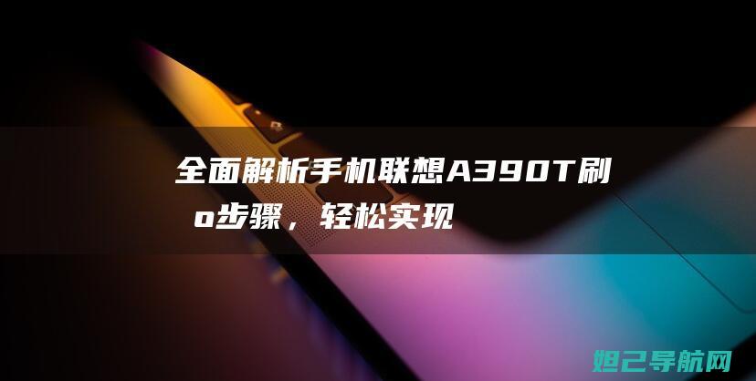 全面解析手机联想A390T刷机步骤，轻松实现系统升级 (全面解析手机软件)