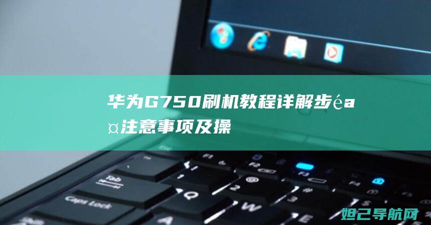 华为G750刷机教程详解：步骤、注意事项及操作指南 (华为g750t01什么型号)